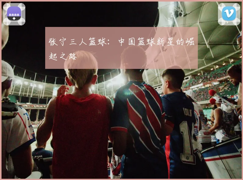 张宁三人篮球：中国篮球新星的崛起之路