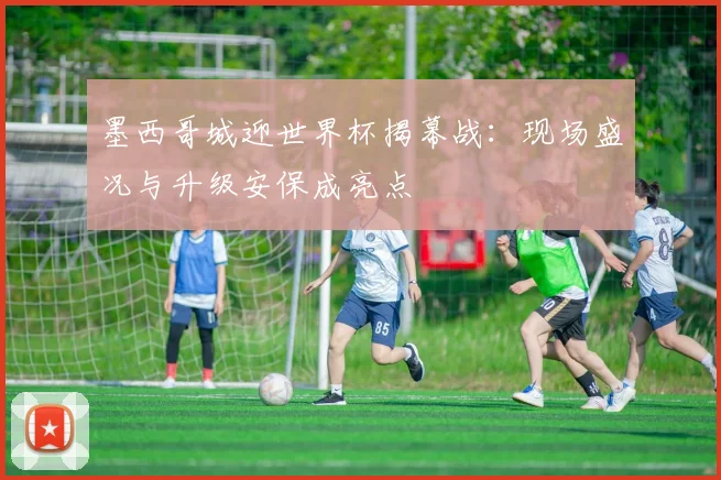 墨西哥城迎世界杯揭幕战:现场盛况与升级安保成亮点