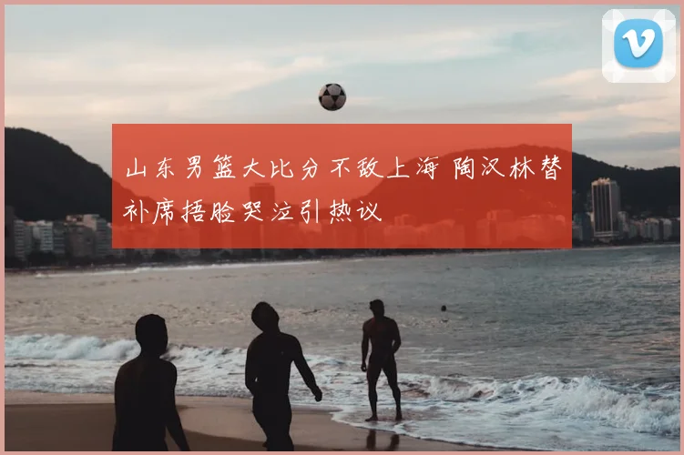 山东男篮大比分不敌上海 陶汉林替补席捂脸哭泣引热议