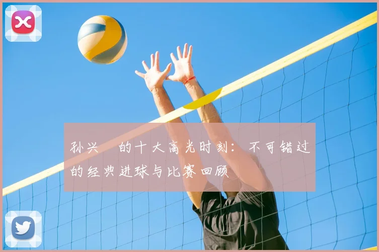 孙兴慜的十大高光时刻：不可错过的经典进球与比赛回顾