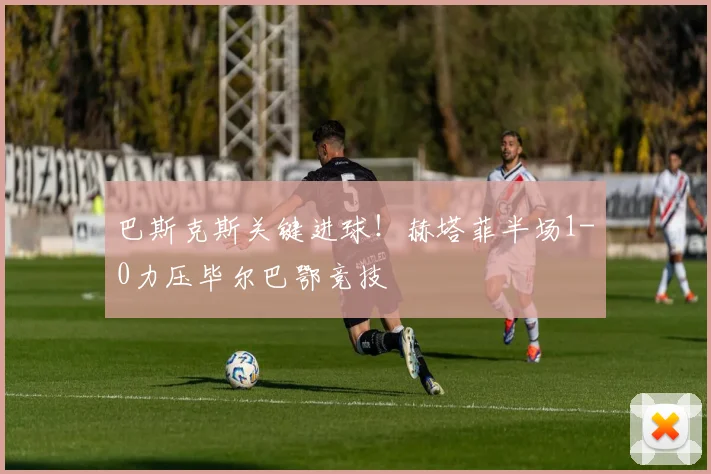 巴斯克斯关键进球！赫塔菲半场1-0力压毕尔巴鄂竞技