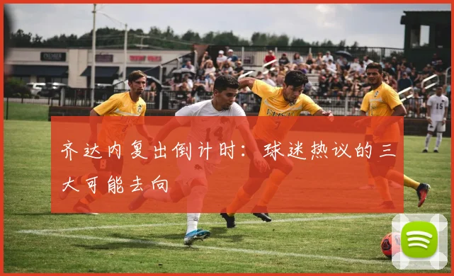 齐达内复出倒计时：球迷热议的三大可能去向