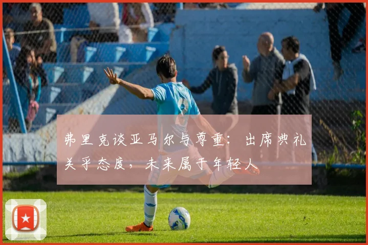 弗里克谈亚马尔与尊重：出席典礼关乎态度，未来属于年轻人