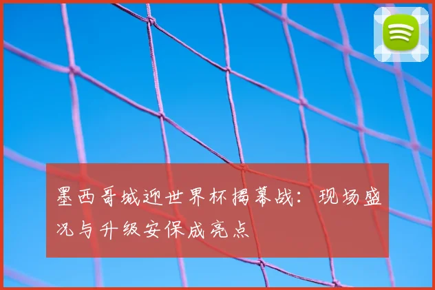 墨西哥城迎世界杯揭幕战：现场盛况与升级安保成亮点