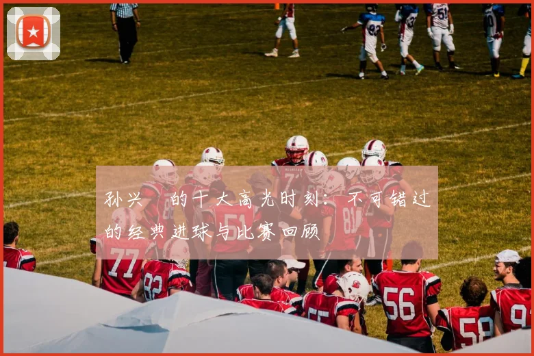 孙兴慜的十大高光时刻：不可错过的经典进球与比赛回顾