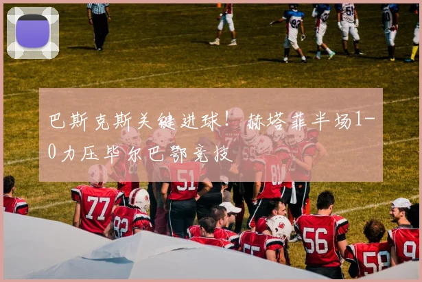巴斯克斯关键进球！赫塔菲半场1-0力压毕尔巴鄂竞技