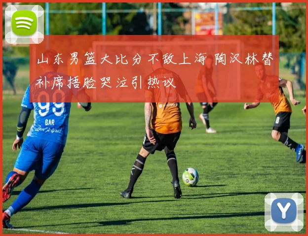 山东男篮大比分不敌上海 陶汉林替补席捂脸哭泣引热议