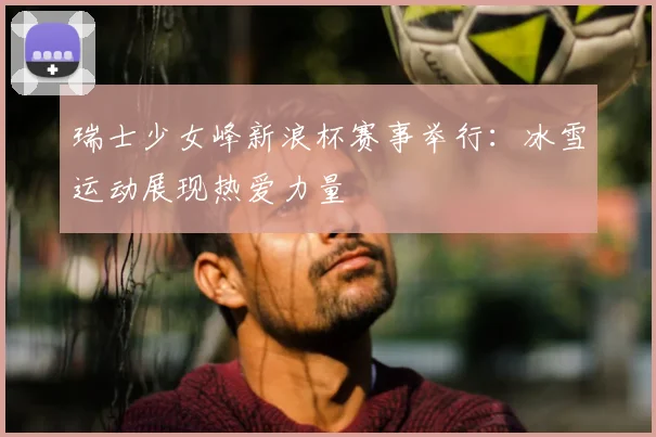 瑞士少女峰新浪杯赛事举行：冰雪运动展现热爱力量