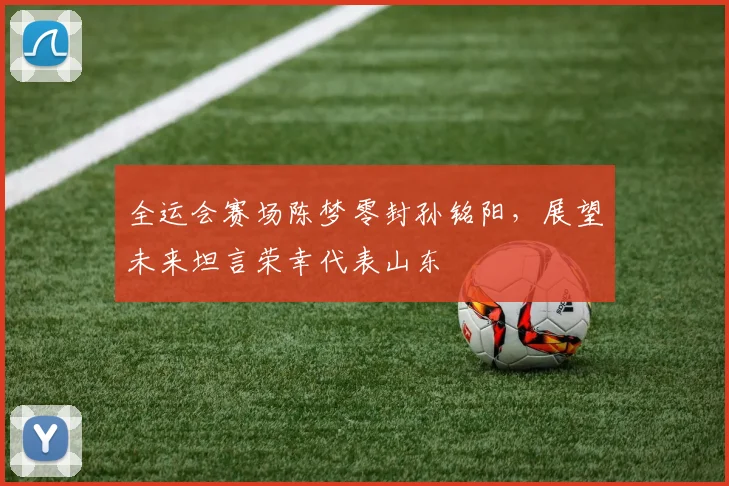 全运会赛场陈梦零封孙铭阳，展望未来坦言荣幸代表山东
