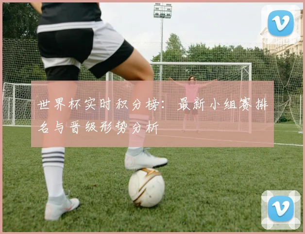 世界杯实时积分榜：最新小组赛排名与晋级形势分析