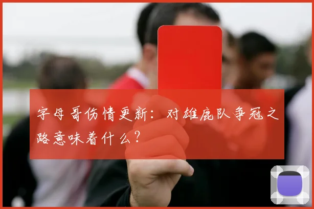 字母哥伤情更新：对雄鹿队争冠之路意味着什么？