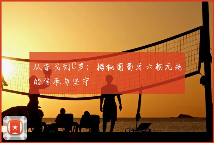 从菲戈到C罗:揭秘葡萄牙六朝元老的传承与坚守