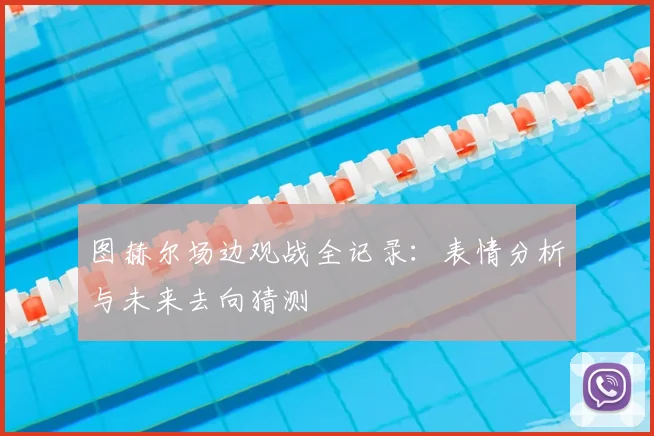 图赫尔场边观战全记录:表情分析与未来去向猜测