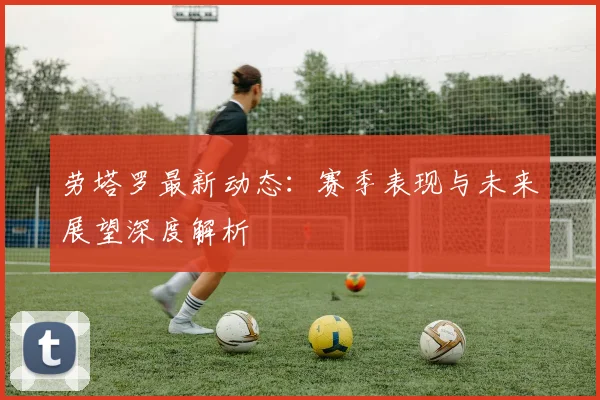 劳塔罗最新动态：赛季表现与未来展望深度解析