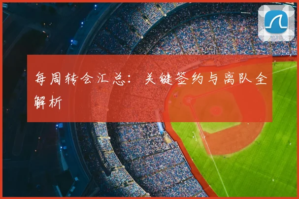 每周转会汇总：关键签约与离队全解析