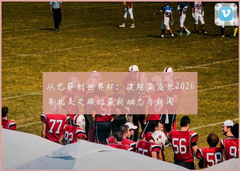从巴萨到世界杯：追踪亚马尔2026年北美之旅的最新动态与新闻