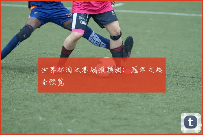 世界杯淘汰赛战报预测：冠军之路全预览
