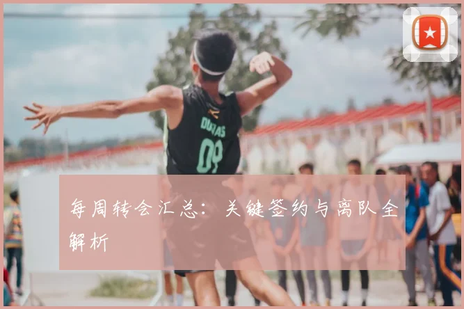 每周转会汇总:关键签约与离队全解析
