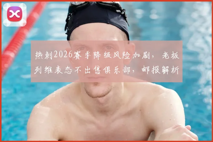 热刺2026赛季降级风险加剧,老板列维表态不出售俱乐部,邮报解析背后财政考量与球队前景
